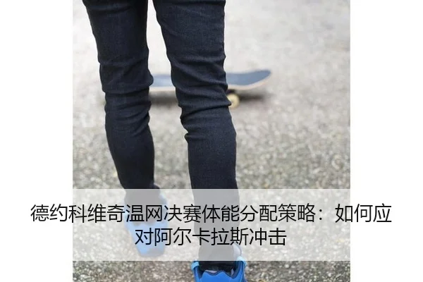 德约科维奇温网决赛体能分配策略：如何应对阿尔卡拉斯冲击